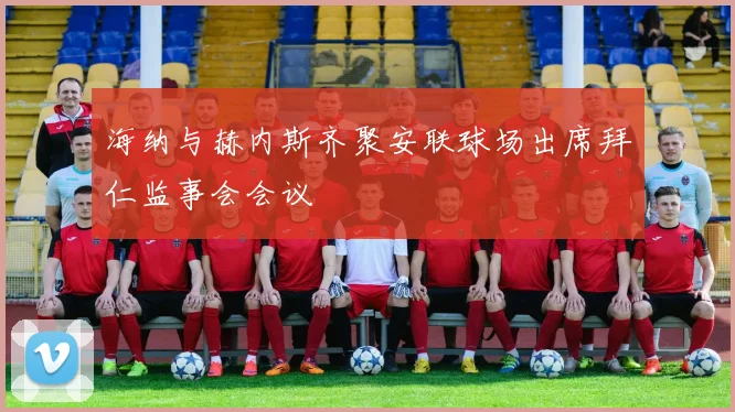 海纳与赫内斯齐聚安联球场出席拜仁监事会会议