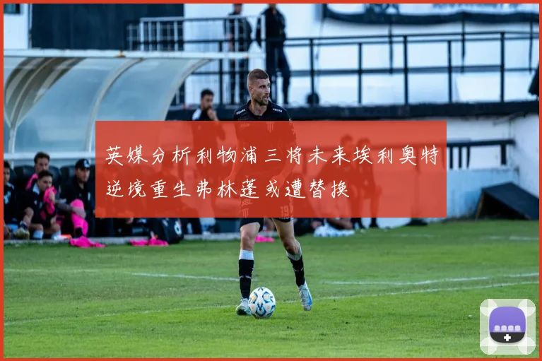 英媒分析利物浦三将未来埃利奥特逆境重生弗林蓬或遭替换
