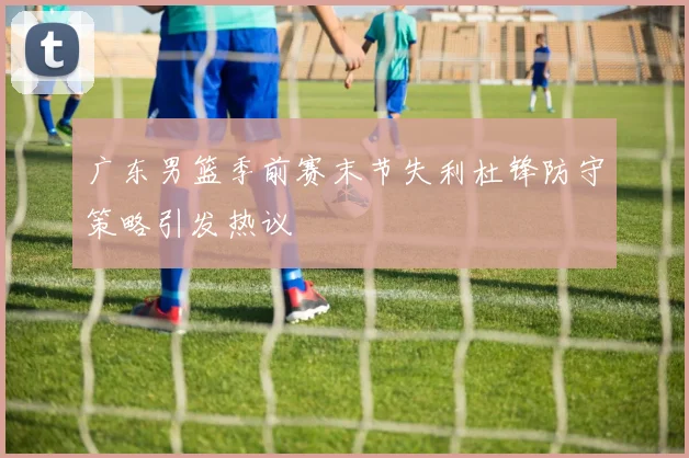 广东男篮季前赛末节失利杜锋防守策略引发热议