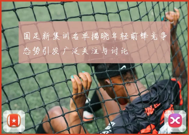 国足新集训名单揭晓年轻前锋竞争态势引发广泛关注与讨论