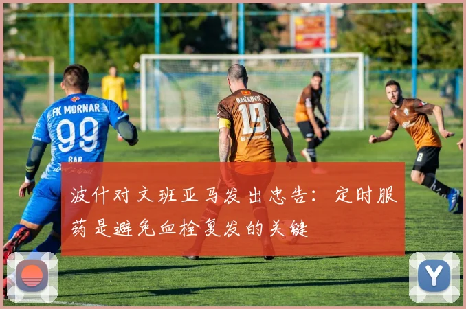 波什对文班亚马发出忠告：定时服药是避免血栓复发的关键