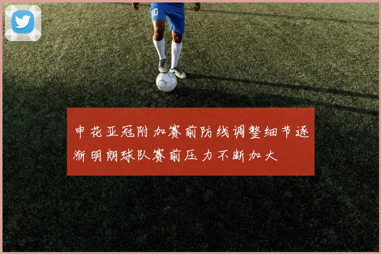 申花亚冠附加赛前防线调整细节逐渐明朗球队赛前压力不断加大