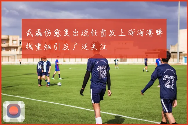 武磊伤愈复出连任首发上海海港锋线重组引发广泛关注