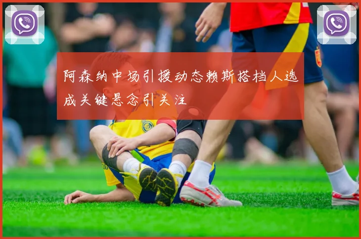 阿森纳中场引援动态赖斯搭档人选成关键悬念引关注